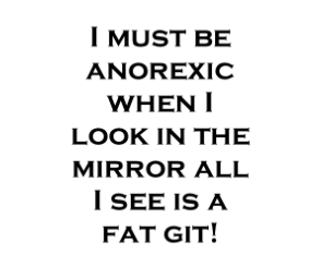 I must be anorexic when I look in the mirror all I see is a fat git!